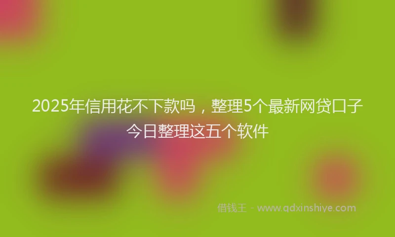2025年信用花不下款吗，整理5个最新网贷口子今日整理这五个软件