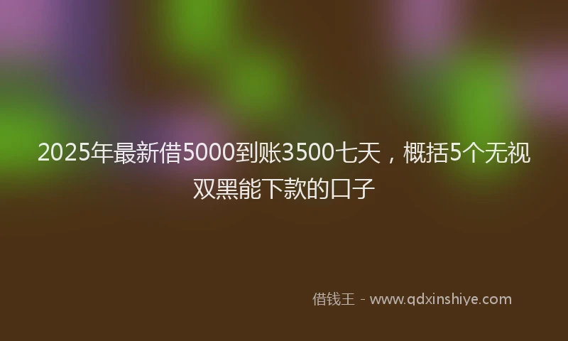2025年最新借5000到账3500七天，概括5个无视双黑能下款的口子