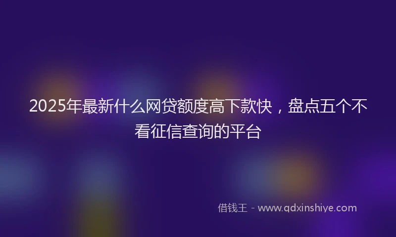 2025年最新什么网贷额度高下款快，盘点五个不看征信查询的平台