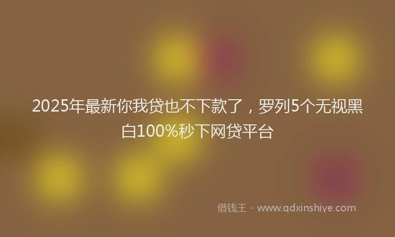 2025年最新你我贷也不下款了，罗列5个无视黑白100%秒下网贷平台