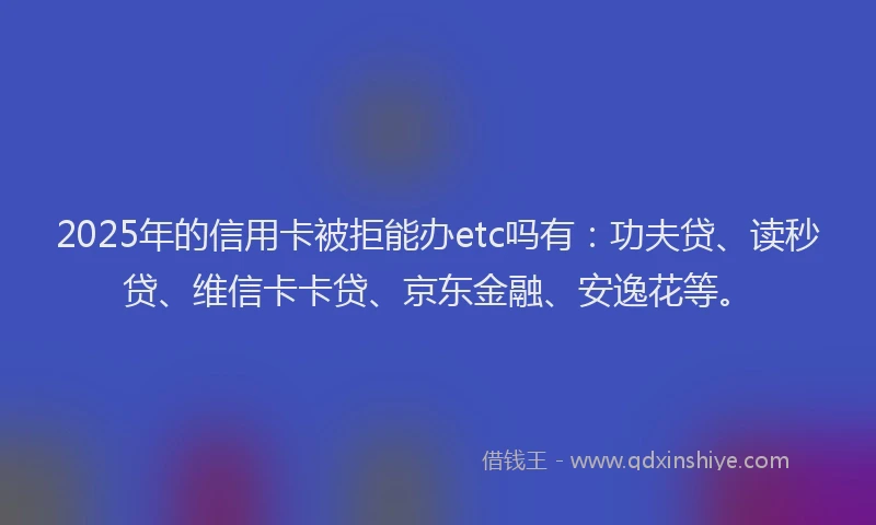 2025年的信用卡被拒能办etc吗有：功夫贷、读秒贷、维信卡卡贷、京东金融、安逸花等。