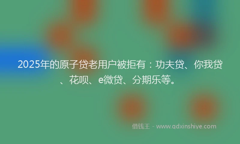 2025年的原子贷老用户被拒有：功夫贷、你我贷、花呗、e微贷、分期乐等。