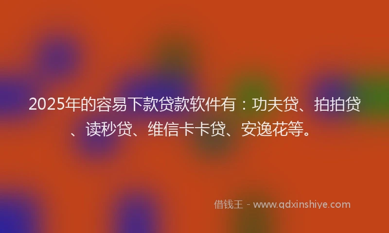 2025年的容易下款贷款软件有：功夫贷、拍拍贷、读秒贷、维信卡卡贷、安逸花等。