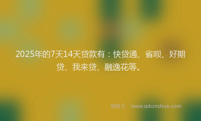 2025年的7天14天贷款有：快贷通、省呗、好期贷、我来贷、融逸花等。