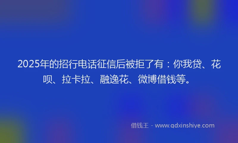 2025年的招行电话征信后被拒了有：你我贷、花呗、拉卡拉、融逸花、微博借钱等。