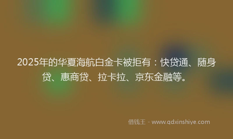 2025年的华夏海航白金卡被拒有：快贷通、随身贷、惠商贷、拉卡拉、京东金融等。