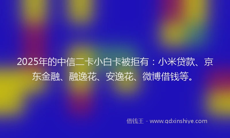 2025年的中信二卡小白卡被拒有：小米贷款、京东金融、融逸花、安逸花、微博借钱等。