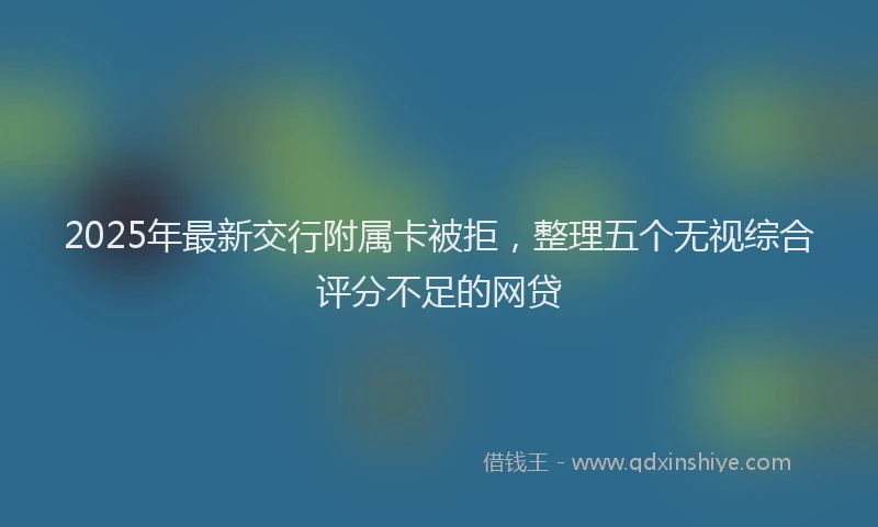 2025年最新交行附属卡被拒，整理五个无视综合评分不足的网贷