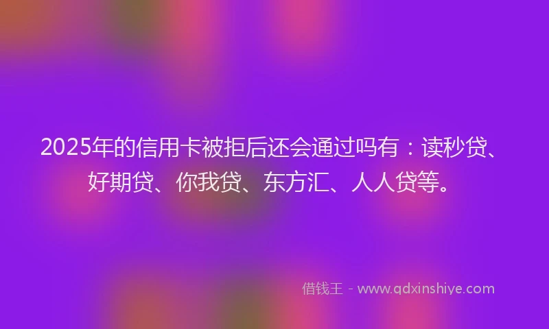 2025年的信用卡被拒后还会通过吗有：读秒贷、好期贷、你我贷、东方汇、人人贷等。