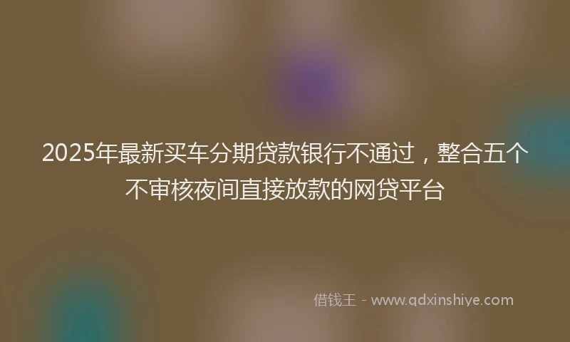 2025年最新买车分期贷款银行不通过，整合五个不审核夜间直接放款的网贷平台