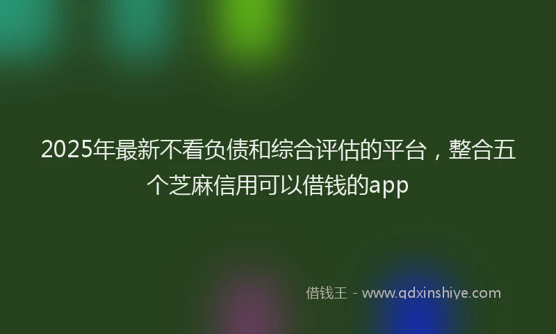 2025年最新不看负债和综合评估的平台，整合五个芝麻信用可以借钱的app