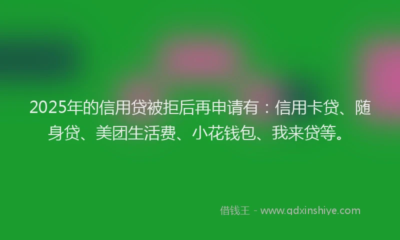 2025年的信用贷被拒后再申请有：信用卡贷、随身贷、美团生活费、小花钱包、我来贷等。