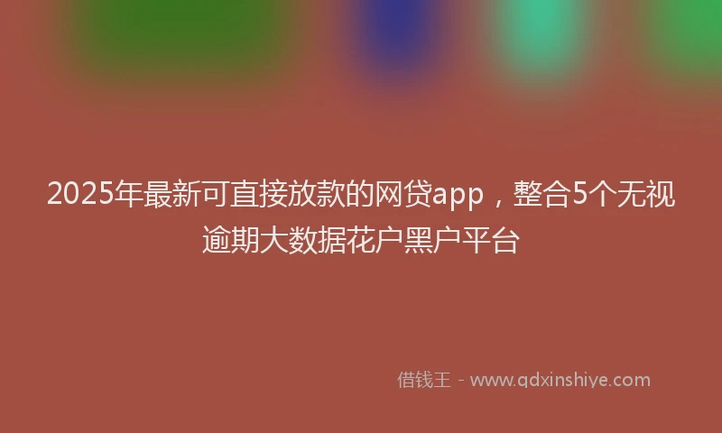 2025年最新可直接放款的网贷app，整合5个无视逾期大数据花户黑户平台
