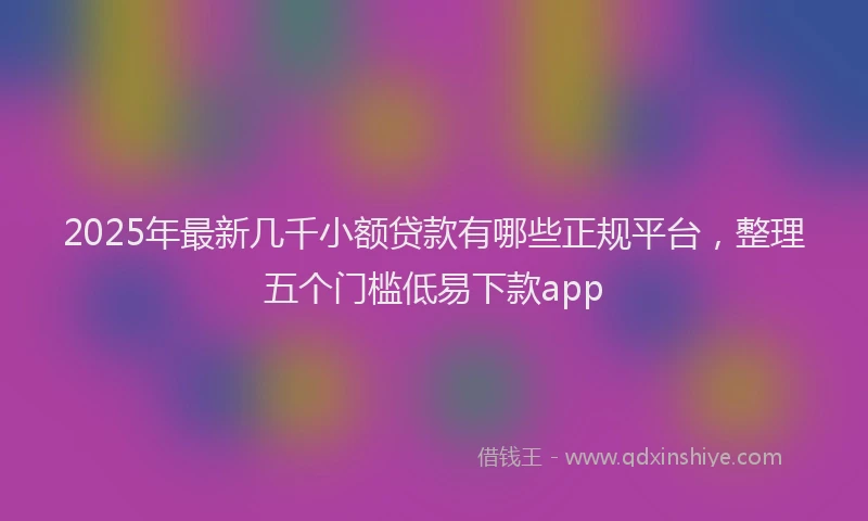 2025年最新几千小额贷款有哪些正规平台，整理五个门槛低易下款app
