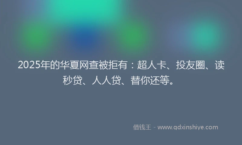 2025年的华夏网查被拒有：超人卡、投友圈、读秒贷、人人贷、替你还等。