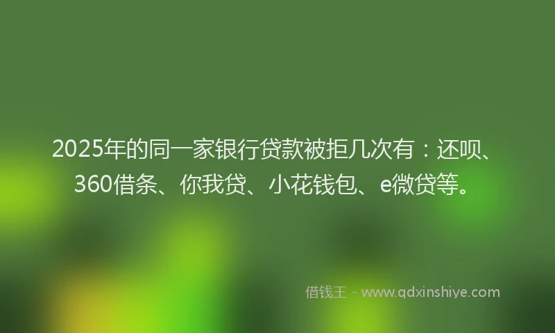 2025年的同一家银行贷款被拒几次有：还呗、360借条、你我贷、小花钱包、e微贷等。