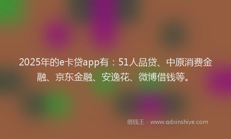 2025年的e卡贷app有：51人品贷、中原消费金融、京东金融、安逸花、微博借钱等。