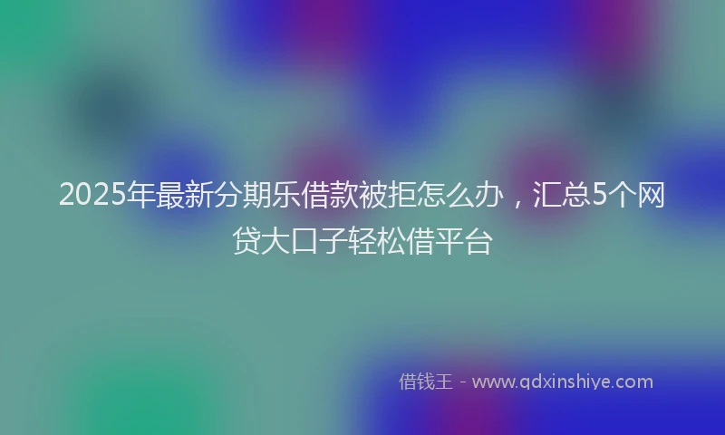 2025年最新分期乐借款被拒怎么办，汇总5个网贷大口子轻松借平台