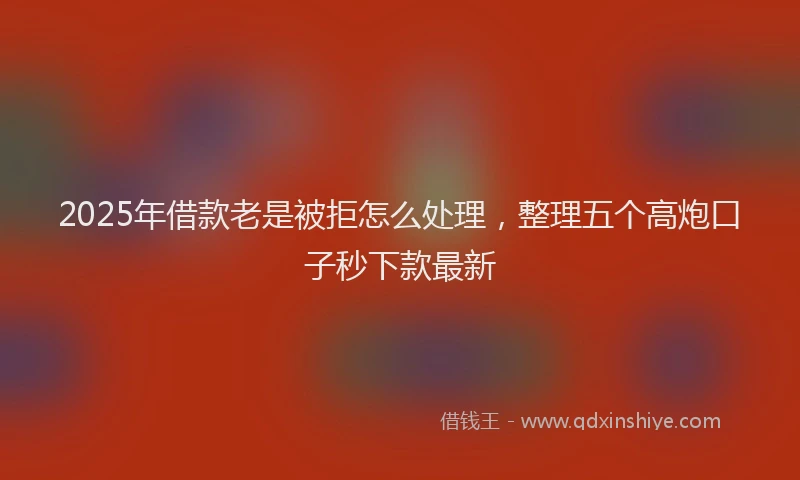 2025年借款老是被拒怎么处理，整理五个高炮口子秒下款最新