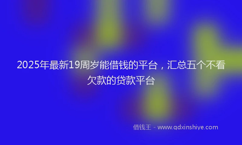 2025年最新19周岁能借钱的平台，汇总五个不看欠款的贷款平台