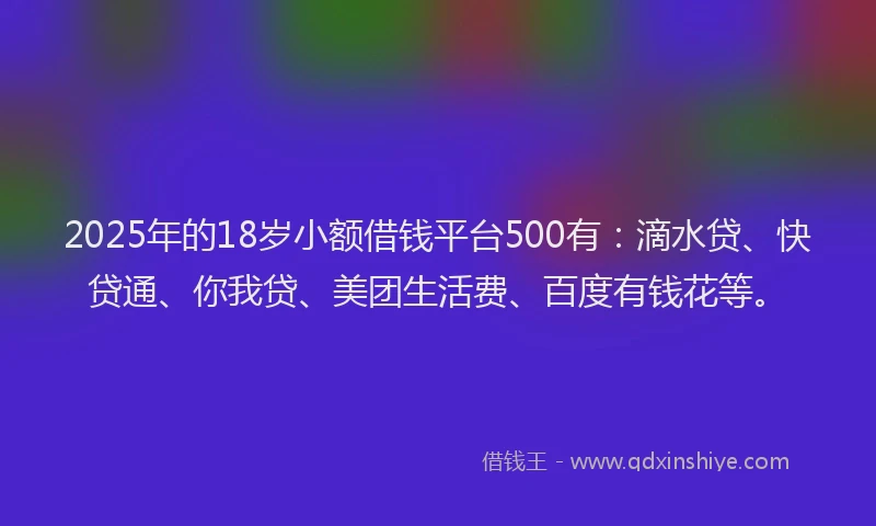 2025年的18岁小额借钱平台500有：滴水贷、快贷通、你我贷、美团生活费、百度有钱花等。