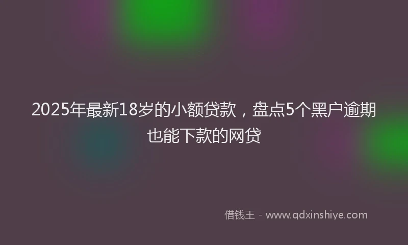2025年最新18岁的小额贷款，盘点5个黑户逾期也能下款的网贷