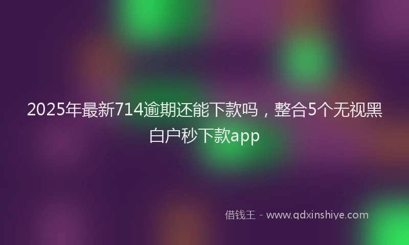 2025年最新714逾期还能下款吗，整合5个无视黑白户秒下款app