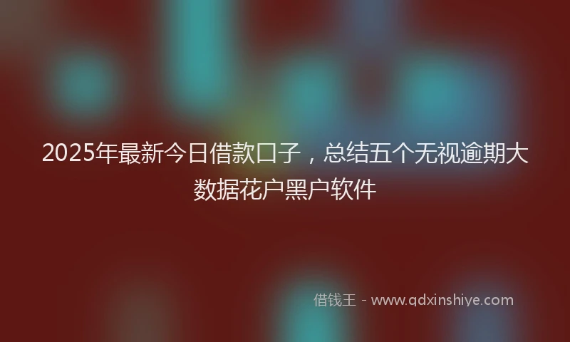 2025年最新今日借款口子，总结五个无视逾期大数据花户黑户软件