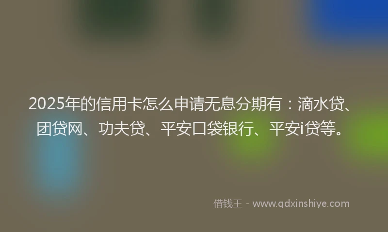 2025年的信用卡怎么申请无息分期有：滴水贷、团贷网、功夫贷、平安口袋银行、平安i贷等。