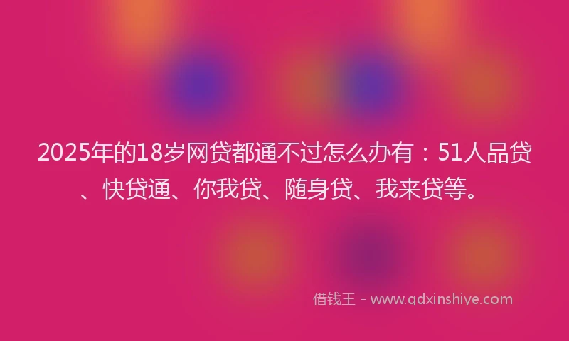 2025年的18岁网贷都通不过怎么办有：51人品贷、快贷通、你我贷、随身贷、我来贷等。