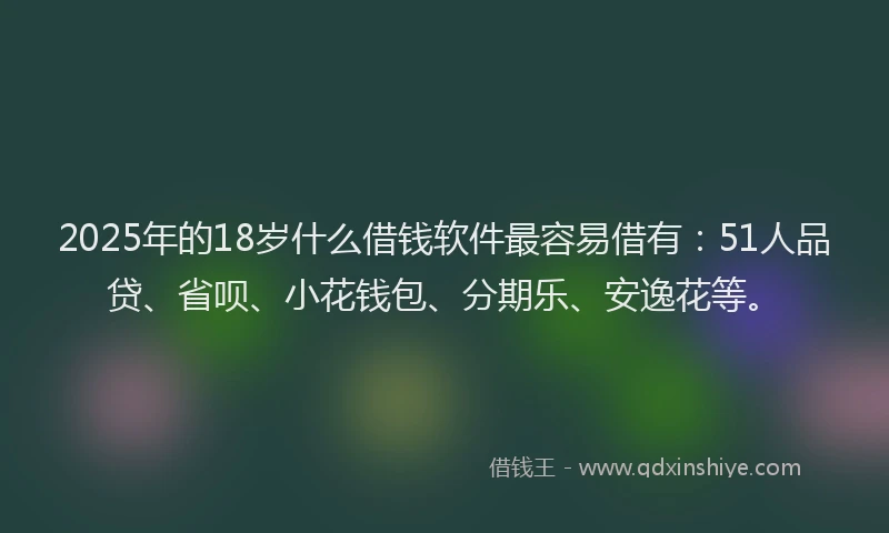 2025年的18岁什么借钱软件最容易借有：51人品贷、省呗、小花钱包、分期乐、安逸花等。
