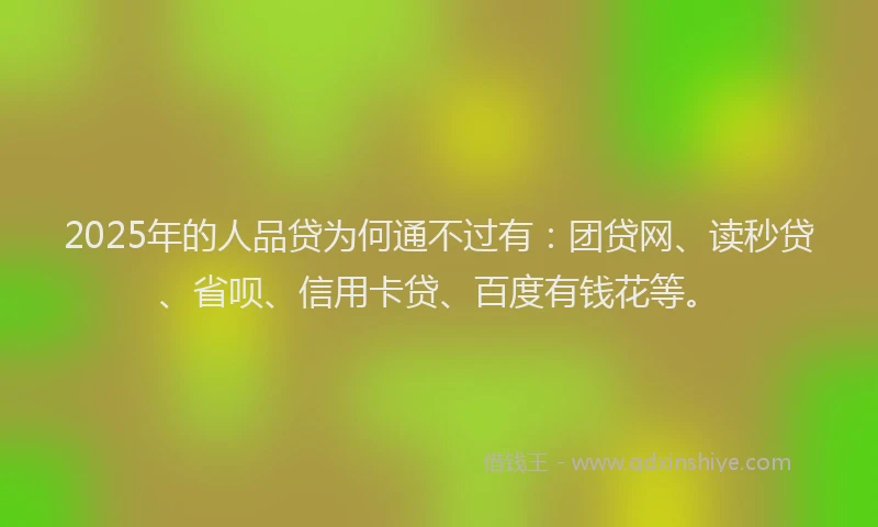 2025年的人品贷为何通不过有：团贷网、读秒贷、省呗、信用卡贷、百度有钱花等。
