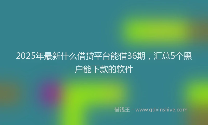 2025年最新什么借贷平台能借36期，汇总5个黑户能下款的软件