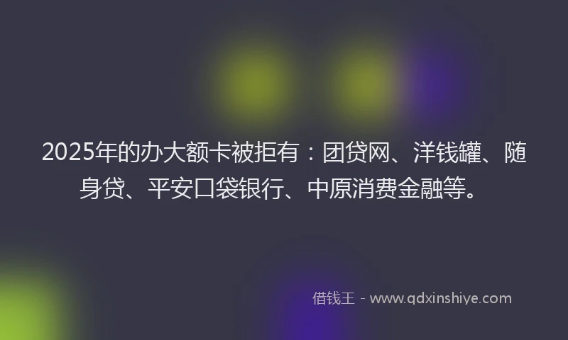 2025年的办大额卡被拒有：团贷网、洋钱罐、随身贷、平安口袋银行、中原消费金融等。
