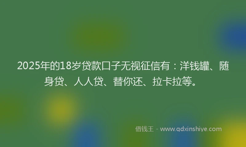 2025年的18岁贷款口子无视征信有：洋钱罐、随身贷、人人贷、替你还、拉卡拉等。