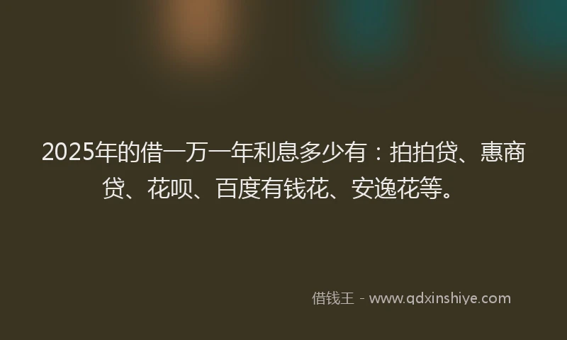 2025年的借一万一年利息多少有：拍拍贷、惠商贷、花呗、百度有钱花、安逸花等。