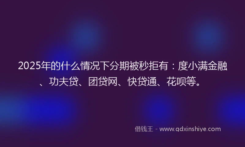 2025年的什么情况下分期被秒拒有：度小满金融、功夫贷、团贷网、快贷通、花呗等。