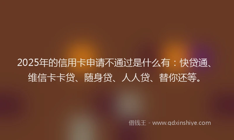 2025年的信用卡申请不通过是什么有：快贷通、维信卡卡贷、随身贷、人人贷、替你还等。