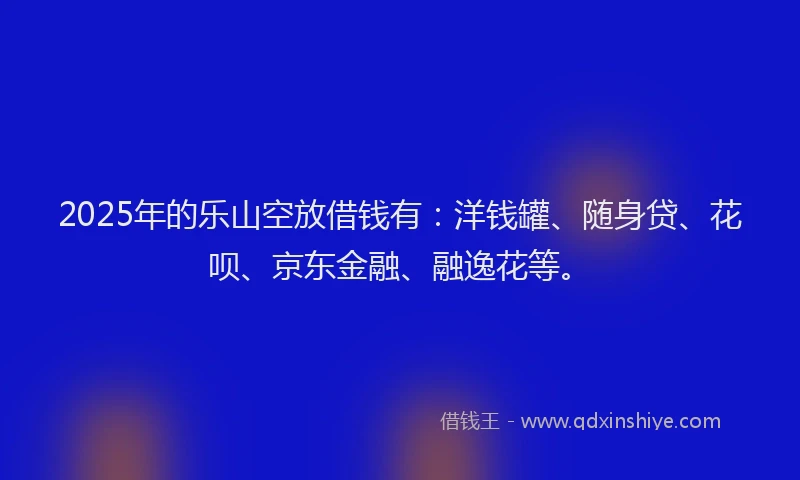 2025年的乐山空放借钱有：洋钱罐、随身贷、花呗、京东金融、融逸花等。