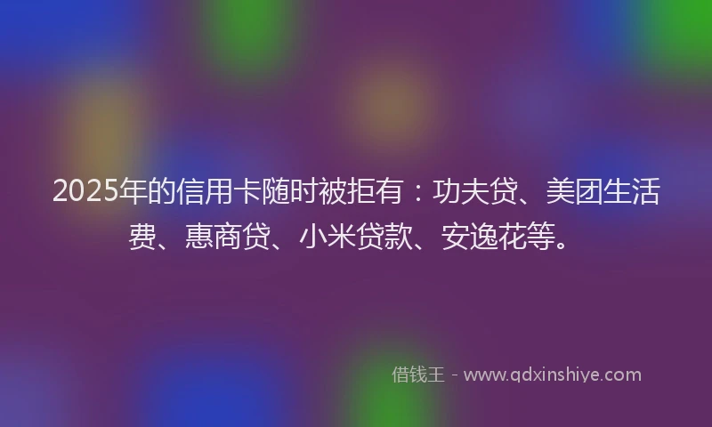 2025年的信用卡随时被拒有：功夫贷、美团生活费、惠商贷、小米贷款、安逸花等。