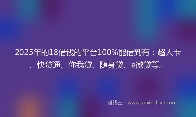 2025年的18借钱的平台100%能借到有：超人卡、快贷通、你我贷、随身贷、e微贷等。