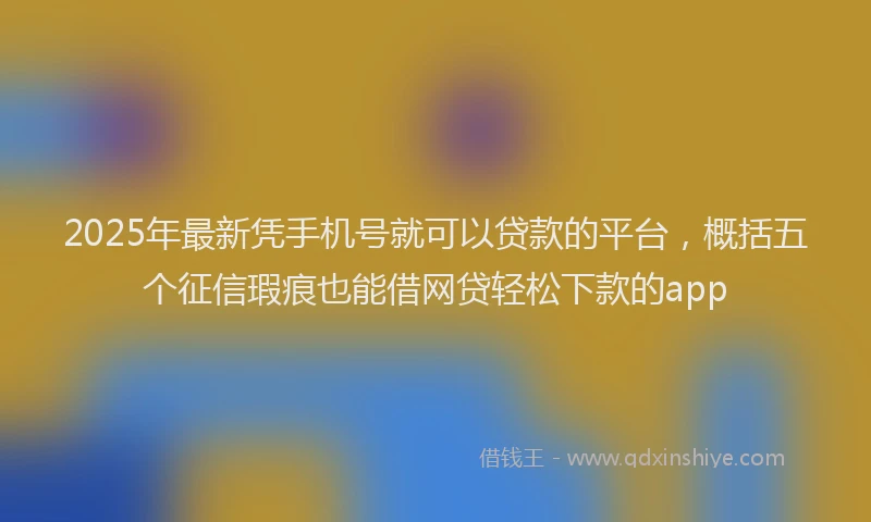 2025年最新凭手机号就可以贷款的平台，概括五个征信瑕疵也能借网贷轻松下款的app