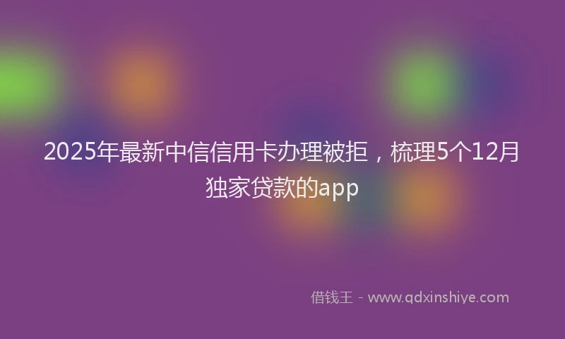 2025年最新中信信用卡办理被拒，梳理5个12月独家贷款的app