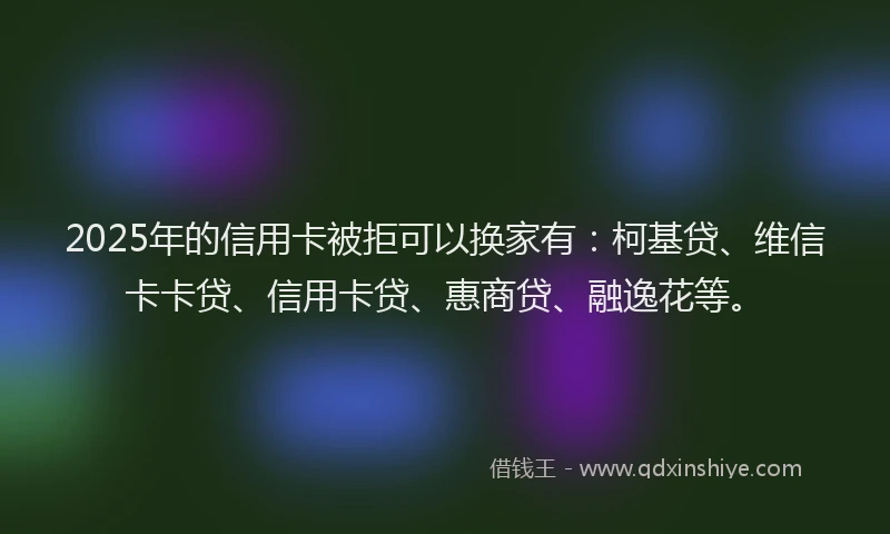 2025年的信用卡被拒可以换家有：柯基贷、维信卡卡贷、信用卡贷、惠商贷、融逸花等。