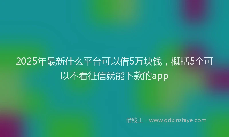 2025年最新什么平台可以借5万块钱，概括5个可以不看征信就能下款的app