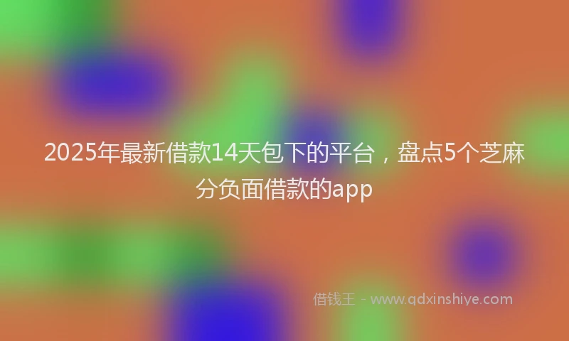 2025年最新借款14天包下的平台，盘点5个芝麻分负面借款的app