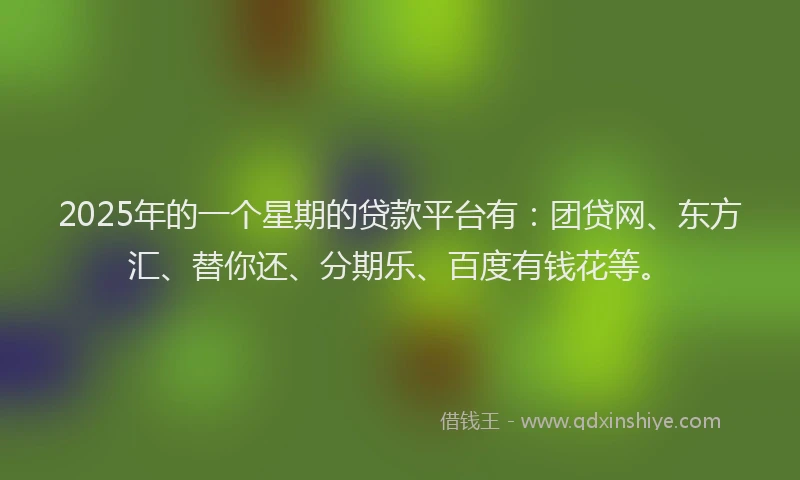 2025年的一个星期的贷款平台有：团贷网、东方汇、替你还、分期乐、百度有钱花等。