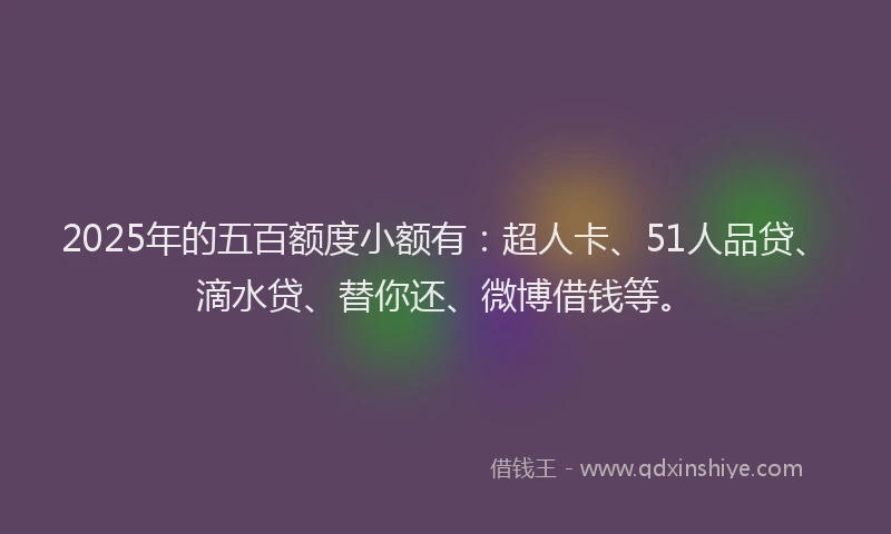 2025年的五百额度小额有：超人卡、51人品贷、滴水贷、替你还、微博借钱等。