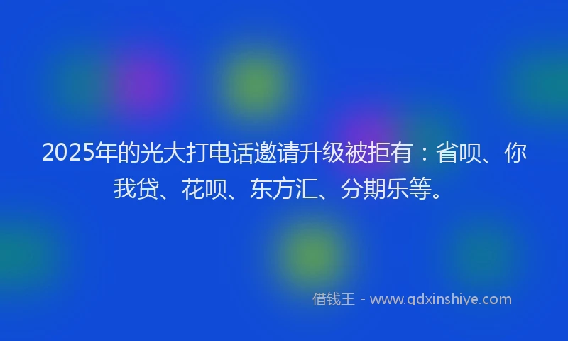 2025年的光大打电话邀请升级被拒有：省呗、你我贷、花呗、东方汇、分期乐等。