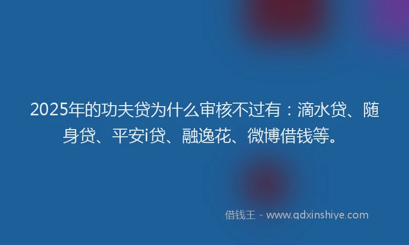 2025年的功夫贷为什么审核不过有：滴水贷、随身贷、平安i贷、融逸花、微博借钱等。